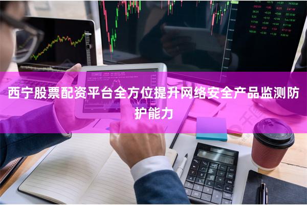 西宁股票配资平台全方位提升网络安全产品监测防护能力